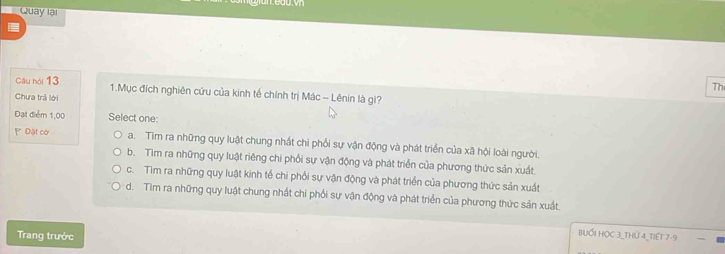 Quay lại
Th
Câu hỏi 13 1.Mục đích nghiên cứu của kinh tế chính trị Mác - Lênin là gì?
Chưa trả lời
Đạt điểm 1,00 Select one:
Đặt cờ a. Tìm ra những quy luật chung nhất chi phối sự vận động và phát triển của xã hội loài người.
b. Tìm ra những quy luật riêng chi phối sự vận động và phát triển của phương thức sản xuất
c. Tìm ra những quy luật kinh tế chi phối sự vận động và phát triển của phương thức sản xuất
d. Tim ra những quy luật chung nhất chi phối sự vận động và phát triển của phương thức sản xuất.
Trang trước
BUỚI HỌC 3 _THỨ 4 _TIếT 7-9