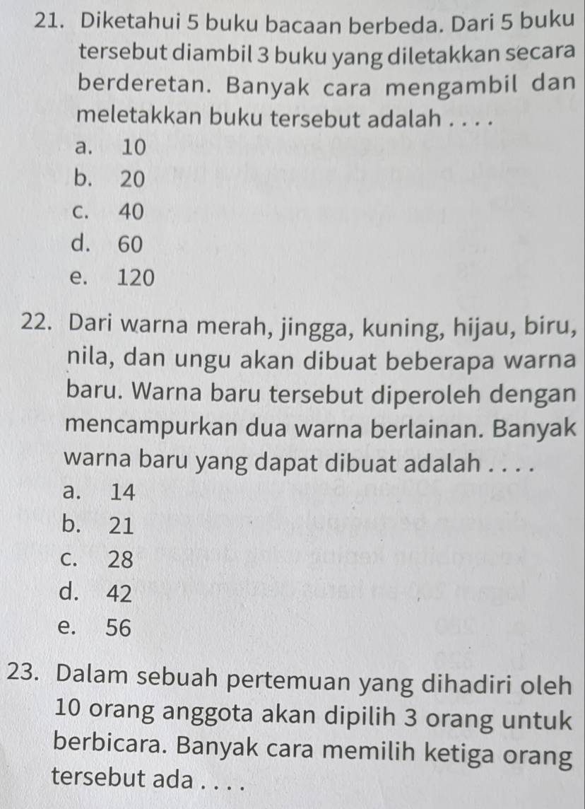 Diketahui 5 buku bacaan berbeda. Dari 5 buku
tersebut diambil 3 buku yang diletakkan secara
berderetan. Banyak cara mengambil dan
meletakkan buku tersebut adalah . . . .
a. 10
b. 20
C. 40
d. 60
e. 120
22. Dari warna merah, jingga, kuning, hijau, biru,
nila, dan ungu akan dibuat beberapa warna
baru. Warna baru tersebut diperoleh dengan
mencampurkan dua warna berlainan. Banyak
warna baru yang dapat dibuat adalah . . . .
a. 14
b. 21
c. 28
d. 42
e. 56
23. Dalam sebuah pertemuan yang dihadiri oleh
10 orang anggota akan dipilih 3 orang untuk
berbicara. Banyak cara memilih ketiga orang
tersebut ada . . . .