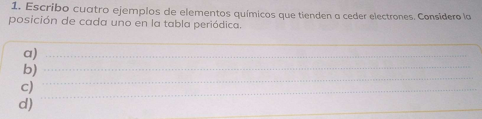 Escribo cuatro ejemplos de elementos químicos que tienden a ceder electrones. Considero la 
posición de cada uno en la tabla periódica. 
_ 
a)_ 
_ 
b)_ 
c)_ 
d) 
_