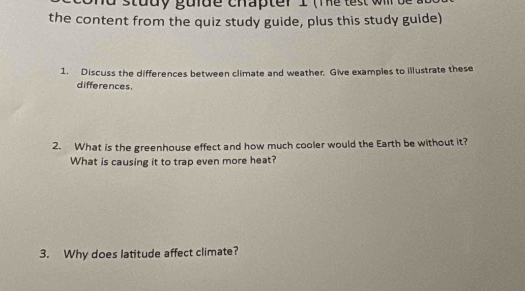 the content from the quiz study guide, plus this study guide) 
1. Discuss the differences between climate and weather. Give examples to illustrate these 
differences. 
2. What is the greenhouse effect and how much cooler would the Earth be without it? 
What is causing it to trap even more heat? 
3. Why does latitude affect climate?