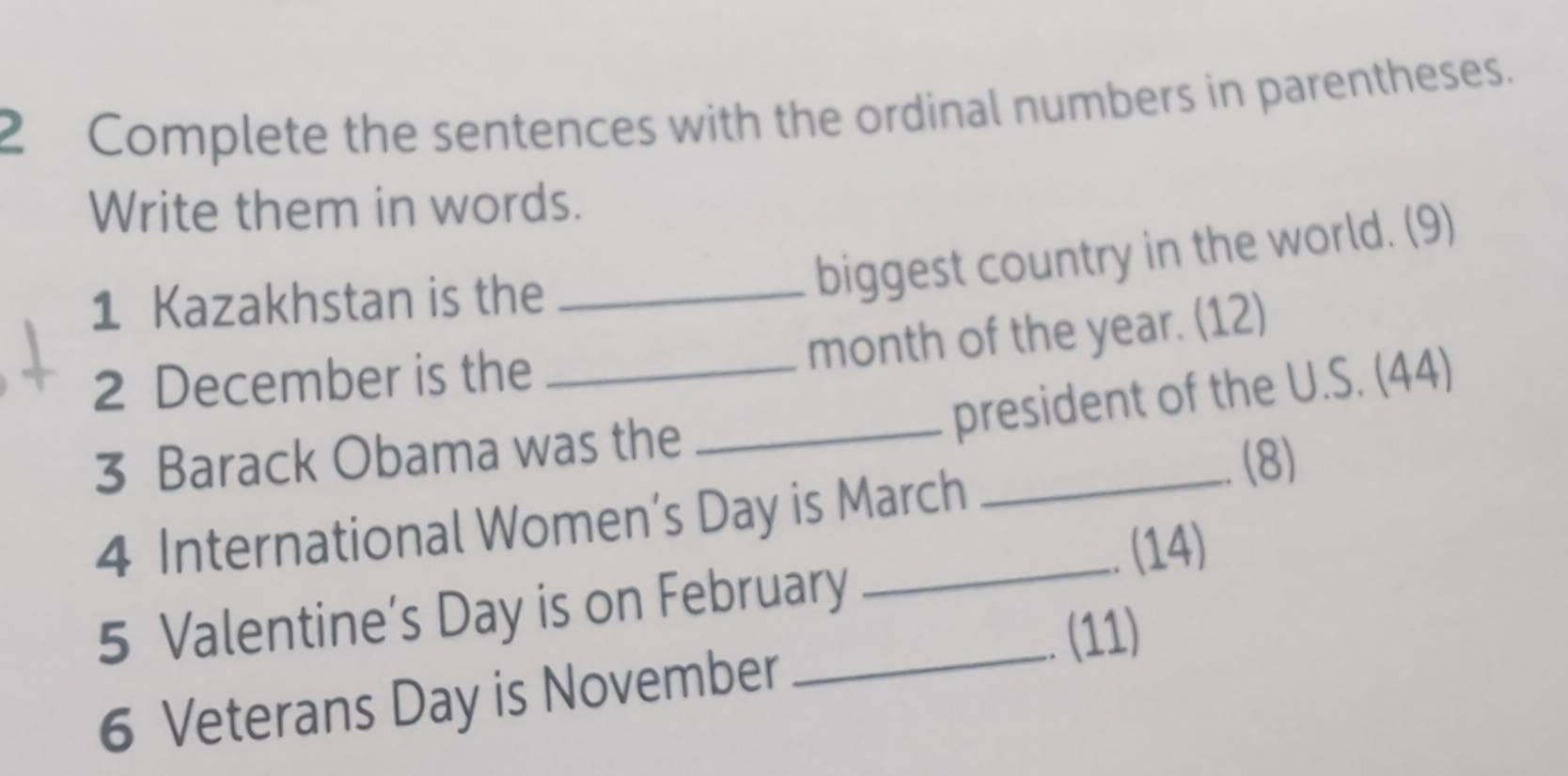 Complete the sentences with the ordinal numbers in parentheses. 
Write them in words. 
1 Kazakhstan is the_ 
biggest country in the world. (9)
month of the year. (12) 
2 December is the_ 
_president of the U.S. (44) 
3 Barack Obama was the 
_(8) 
4 International Women’s Day is March 
、(14) 
5 Valentine’s Day is on February 
(11) 
6 Veterans Day is November