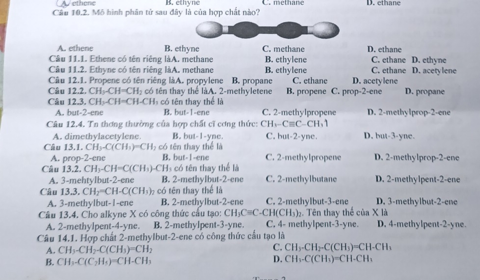 A ethene B. ethyne C. methane D. ethane
Câu 10.2. Mô hình phân tử sau đây là của hợp chất nào?
A. ethene B. ethyne C. methane D. ethane
Câu 11.1. Ethene có tên riêng làA. methane B. ethylene C. ethane D. ethyne
Câu 11.2. Ethyne có tên riêng làA. methane B. ethylene C. ethane D. acetylene
Câu 12.1. Propene có tên riêng làA. propylene B. propane C. ethane D. acetylene
Câu 12.2. CH_3-CH=CH_2 có tên thay thể làA. 2-methyletene B. propene C. prop-2-ene D. propane
Câu 12.3. CH_3-CH=CH-CH_3 có tên thay thể là
A. but-2-ene B. but-1-ene C. 2-methylpropene D. 2-methylprop-2-ene
Câu 12.4. Tn thơng thường của hợp chất cĩ cơng thức: CH_3-Cequiv C-CH_3uparrow
A. dimethylacetylene. B. but-1-yne. C. but-2-yne. D. but-3-yne.
Câu 13.1. CH_3-C(CH_3)=CH_2 có tên thay thể là
A. prop-2-ene B. but-1-ene C. 2-methylpropene D. 2-methylprop-2-ene
Câu 13.2. CH_3-CH=C(CH_3) -( H_3 có tên thay thể là
A. 3-mehtylbut-2-ene B. 2-methylbut-2-ene C. 2-methylbutane D. 2-methylpent-2-ene
Câu 13 3. CH_2=CH-C(CH_3)_2 2 có tên thay thể là
A. 3-methylbut-1-ene B. 2-methylbut-2-ene C. 2-methylbut-3-ene D. 3-methylbut-2-ene
Cầâu 13.4. Cho alkyne X có công thức cấu tạo: CH_3Cequiv C-CH(CH_3)_2. Tên thay thế của X là
A. 2-methylpent-4-yne. B. 2-methylpent-3-yne. C. 4- methylpent-3-yne. D. 4-methylpent-2-yne.
Câu 14.1. Hợp chất 2-methylbut-2-ene có công thức cấu tạo là
A. CH_3-CH_2-C(CH_3)=CH_2 C. CH_3-CH_2-C(CH_3)=CH-CH_3
D.
B. CH_3-C(C_2H_5)=CH-CH_3 CH_3-C(CH_3)=CH-CH_3