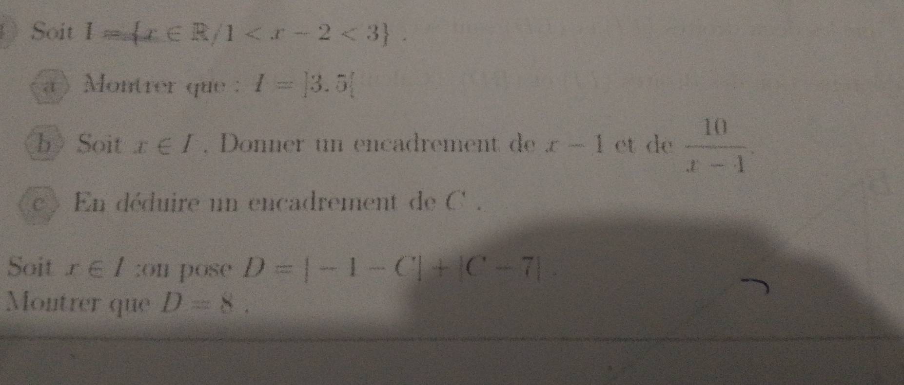 ) Soit l= x∈ R/1 . 
a Montrer que : I=|3.5|
b》Soit x∈ I. Donner un encadrement de x-1 et de  10/x-4 . 
C  En déduire un encadrement de C. 
Soit x∈ I;on pose D=|-1-C|+|C-7|. 
Montrer que D=8.