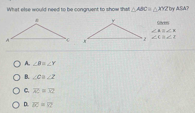 What else would need to be congruent to show that △ ABC≌ △ XYZ by ASA?
Given:
∠ A≌ ∠ X
∠ C≌ ∠ Z
A. ∠ B≌ ∠ Y
B. ∠ C≌ ∠ Z
C. overline AC≌ overline XZ
D. overline BC≌ overline YZ