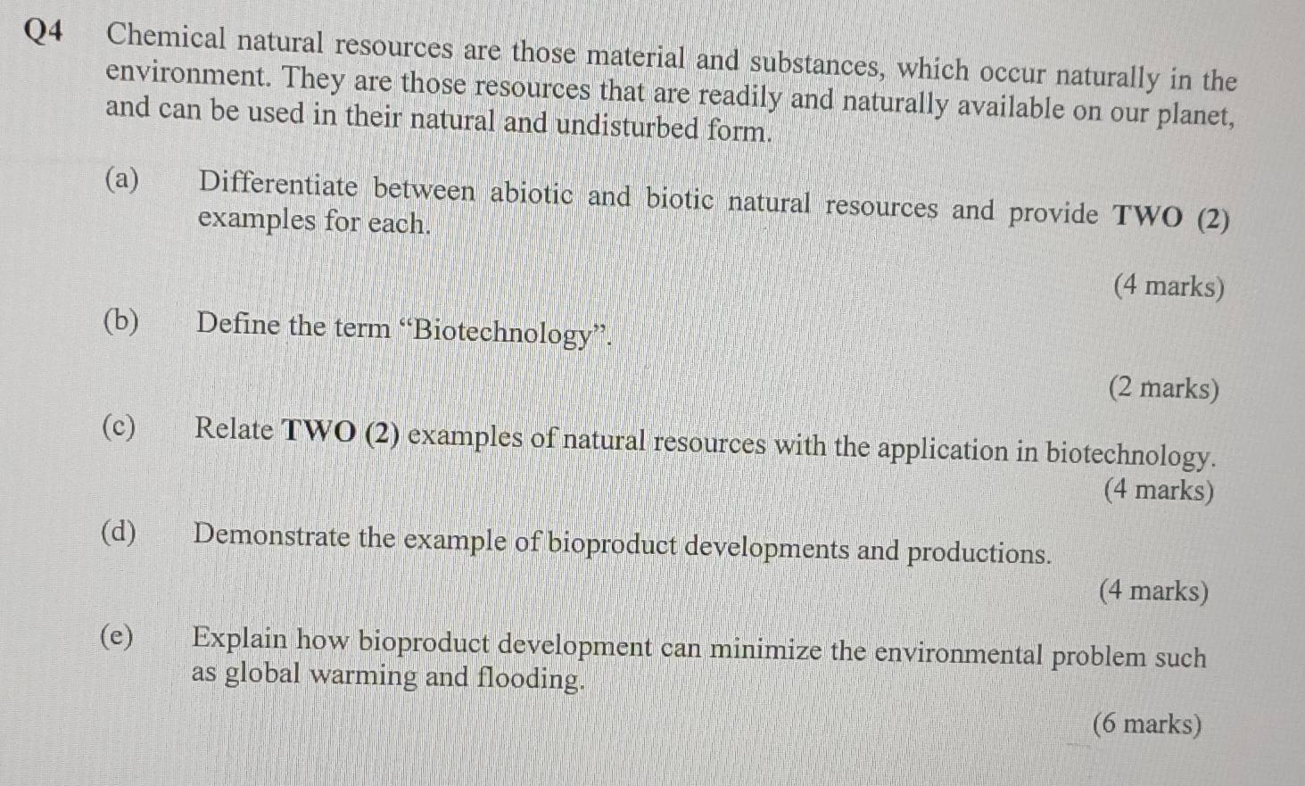 Chemical natural resources are those material and substances, which occur naturally in the 
environment. They are those resources that are readily and naturally available on our planet, 
and can be used in their natural and undisturbed form. 
(a) Differentiate between abiotic and biotic natural resources and provide TWO (2) 
examples for each. 
(4 marks) 
(b) Define the term “Biotechnology”. 
(2 marks) 
(c) Relate TWO (2) examples of natural resources with the application in biotechnology. 
(4 marks) 
(d) Demonstrate the example of bioproduct developments and productions. 
(4 marks) 
(e) Explain how bioproduct development can minimize the environmental problem such 
as global warming and flooding. 
(6 marks)