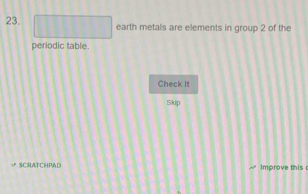 □ earth metals are elements in group 2 of the 
periodic table. 
Check It 
Skip 
SCRATCHPAD Improve this