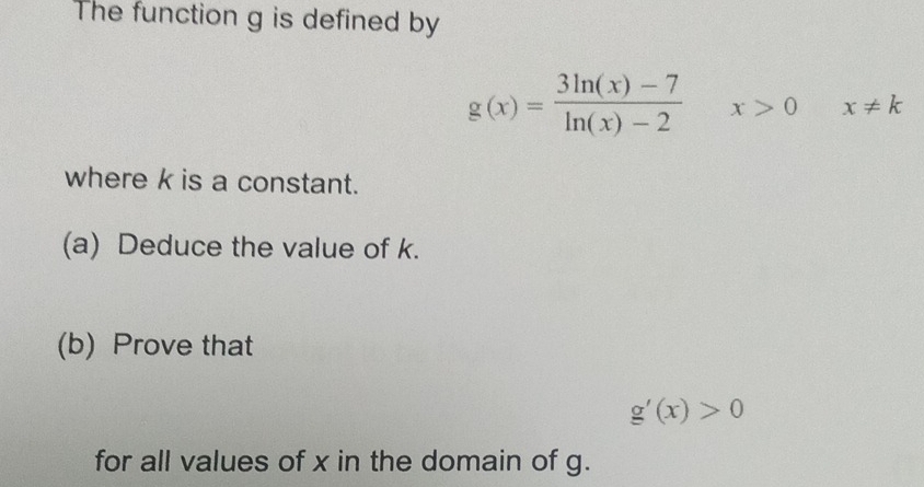 The function g is defined by
g(x)= (3ln (x)-7)/ln (x)-2  x>0 x!= k
where k is a constant. 
(a) Deduce the value of k. 
(b) Prove that
g'(x)>0
for all values of x in the domain of g.