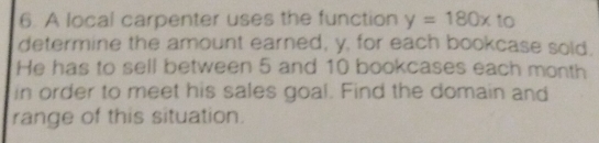 A local carpenter uses the function y=180x to
determine the amount earned, y, for each bookcase sold.
He has to sell between 5 and 10 bookcases each month
in order to meet his sales goal. Find the domain and
range of this situation.