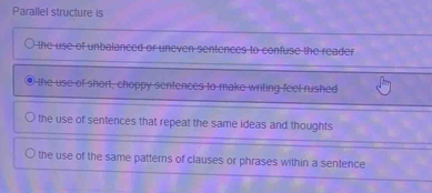 Parallel structure is
the use of unbalanced or uneven sentences to confuse the reader
● the use of short, choppy sentences to make writing feel rushed
the use of sentences that repeat the same ideas and thoughts
the use of the same patterns of clauses or phrases within a sentence