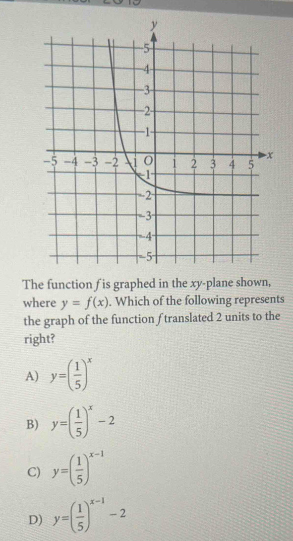 The function f is graphed in the xy -plane shown,
where y=f(x). Which of the following represents
the graph of the function f translated 2 units to the
right?
A) y=( 1/5 )^x
B) y=( 1/5 )^x-2
C) y=( 1/5 )^x-1
D) y=( 1/5 )^x-1-2