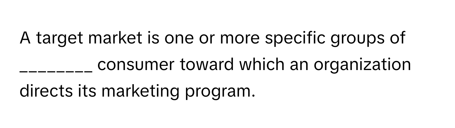A target market is one or more specific groups of ________ consumer toward which an organization directs its marketing program.