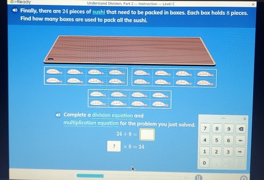 # i-Ready Understand Division, Part 2 — Instruction — Level C 
Finally, there are 24 pieces of sushi that need to be packed in boxes. Each box holds 8 pieces. 
Find how many boxes are used to pack all the sushi. 
# Complete a division equation and 
× 
multiplication equation for the problem you just solved. 7 8 9
24/ 8=□ 4 5 6
? * 8=24
1 2 3
0