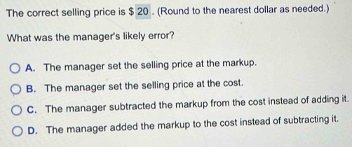 The correct selling price is $ 20. (Round to the nearest dollar as needed.)
What was the manager's likely error?
A. The manager set the selling price at the markup.
B. The manager set the selling price at the cost.
C. The manager subtracted the markup from the cost instead of adding it.
D. The manager added the markup to the cost instead of subtracting it.