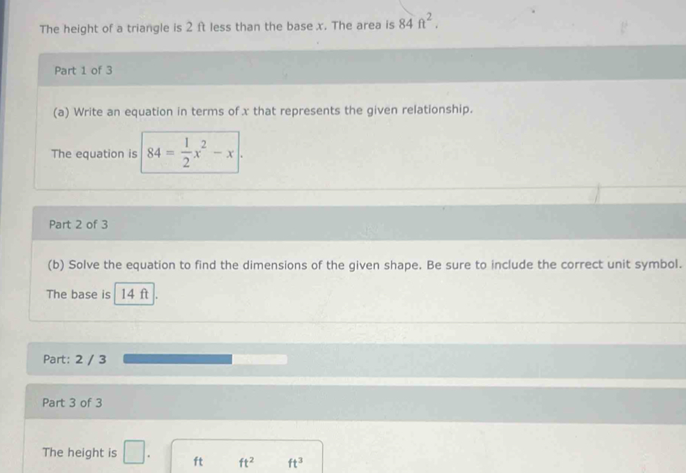 The height of a triangle is 2 ft less than the base x. The area is 84ft^2. 
Part 1 of 3 
(a) Write an equation in terms of x that represents the given relationship. 
The equation is 84= 1/2 x^2-x|. 
Part 2 of 3 
(b) Solve the equation to find the dimensions of the given shape. Be sure to include the correct unit symbol. 
The base is 14 ft
Part: 2 / 3 
Part 3 of 3 
The height is □ . ft ft^2 ft^3