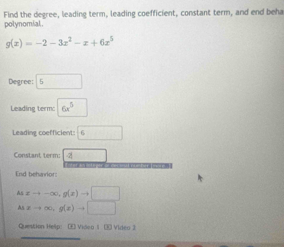 Find the degree, leading term, leading coefficient, constant term, and end beha 
polynomial.
g(x)=-2-3x^2-x+6x^5
Degree: 5 □
Leading term: 6x^5
Leading coefficient: 6
Constant term: -2| CD=frac  
Enter an Integer or decimal number mà 
End behavior: 
As xto -∈fty , g(x) to □
As xto ∈fty , g(x)to □
Question Help: Video 1 Video 2