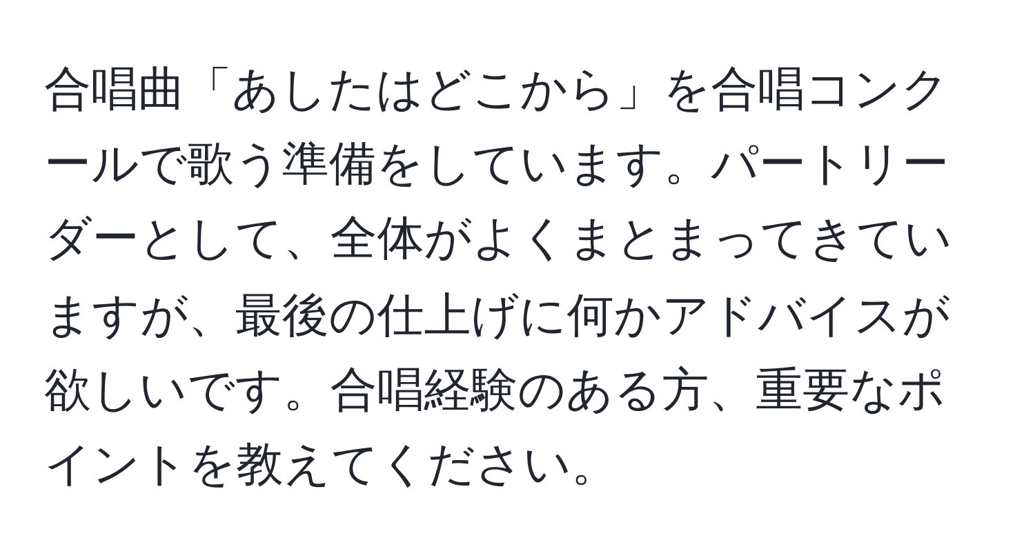 合唱曲「あしたはどこから」を合唱コンクールで歌う準備をしています。パートリーダーとして、全体がよくまとまってきていますが、最後の仕上げに何かアドバイスが欲しいです。合唱経験のある方、重要なポイントを教えてください。