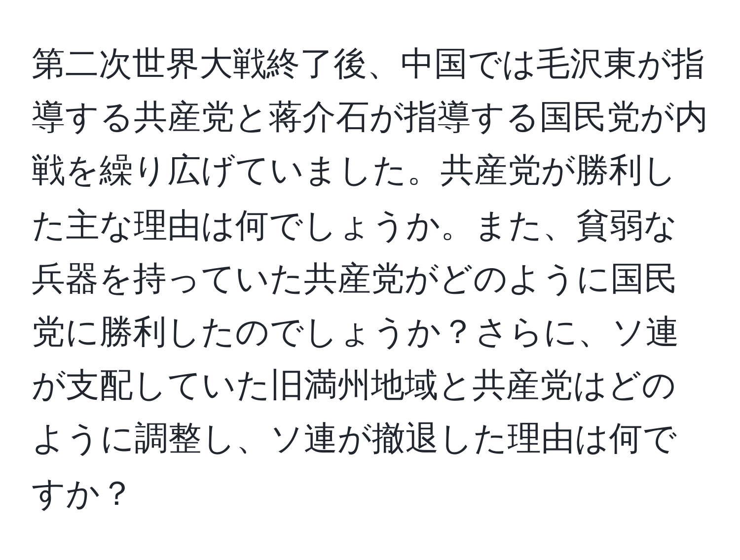 第二次世界大戦終了後、中国では毛沢東が指導する共産党と蒋介石が指導する国民党が内戦を繰り広げていました。共産党が勝利した主な理由は何でしょうか。また、貧弱な兵器を持っていた共産党がどのように国民党に勝利したのでしょうか？さらに、ソ連が支配していた旧満州地域と共産党はどのように調整し、ソ連が撤退した理由は何ですか？