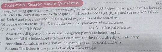 Assertion-Reason based Questions (Re
In he following questions, two statements are given--one labelled Assertion (A) and the other labelled
(R). Seleet the correct answers to these questions from the codes (a), (b), (c) and (d) as given below.
(a) Both A and R are true and R is the correct explanation of the assertion.
(b) Both A and R are true but R is not the correct explanation of the assertion.
(c) A is true but R is false. (d) A is false but R is true.
1. Assertion: All types of animals and non-green plants are heterotrophs.
Reason: All the heterotrophs depend on plants for their food directly or indirectly.
2. Assertion: A mutual association called symbiosis can be seen in lichens.
Reason: The lichen is composed of an alga and a fungus.