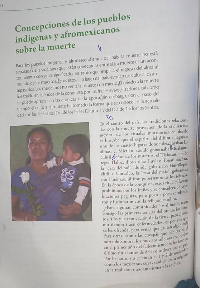 Concepciones de los pueblos
indígenas y afromexicanos
sobre la muerte
Para los pueblos indígenas y afrodescendientes del país, la muerte no está
separada de la vida, sino que están conectadas entre sí. La muerte es un acon-
tecimiento con gran significado, en tanto que implica el regreso del alma al
mundo de los muertos. Estos ritos, a lo largo del país, evocan un culto a los an-
tepasados. Los mexicanos no ven a la muerte con miedo. Él miedo a la muerte
fue traido en la época de la conquista por los frailes evangelizadores, tal como
se puede apreciar en las crónicas de la época; sin embargo, con el paso del
tiempo, el cultó a la muerte ha tomado la forma que se conoce en la açtuali-
dad con las fiestas del Día de los Fieles Difuntos y del Día de Todos los Santos.
En el centro del país, las tradiciones relaciona-
das con la muerte provienen de la civilización
mexica, de los rituales mortuorios en donde
se buscaba que el espíritu del difunto llegara a
uno de los cuatro lugares donde descansaban las
almas: el Mictlán, donde gobernaba Mictlante-
cuhtli daseñor de los muertos; el Tlalocan, donde
regía Tlaloc, dios de las lluvias; Tonatiuhichan,
la “casa del sol”, donde gobernaba Huitzilopo
chtli; o Cincalco, la “casa del maíz', gobernada
por Huémac, último gobernante de los toltecas.
En la época de la conquista, estos rituales fueron
prohibidos por los frailes y se consideraron cele
braciones paganas, pero poco a poco se adapta-
ron y fusionaron con la religión católica.
Para algunas comunidades los difuntos tran
consigo las primeras señales del otoño, los vien
tos fríos y la renovación de la tierra, pero al mis
mo tiempo traen enfermedades, es por ello que
se les ofrenda, para evitar que causen algún mala
Para otras, como las cucapás que habitan en el
norte de Sonora, los muertos sólo son recordados
en el primer año del fallecimiento: se les hace un
último ritual antes de dejar que descansen en par
Por lo tanto, no celebran el 1 y 2 de noviembr
como los mexicanos cuyas tradiciones se originan
en la tradición mesoamericana y la católica