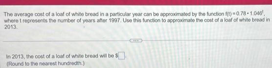 The average cost of a loaf of white bread in a particular year can be approximated by the function f(t)=0.78· 1.046^t. 
where t represents the number of years after 1997. Use this function to approximate the cost of a loaf of white bread in
2013. 
In 2013, the cost of a loaf of white bread will be $□. 
(Round to the nearest hundredth.)