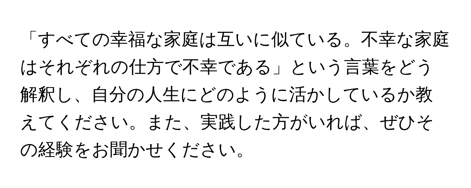 「すべての幸福な家庭は互いに似ている。不幸な家庭はそれぞれの仕方で不幸である」という言葉をどう解釈し、自分の人生にどのように活かしているか教えてください。また、実践した方がいれば、ぜひその経験をお聞かせください。