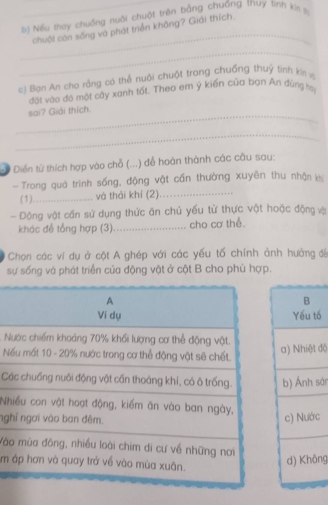 Nếu thay chuống nuôi chuột trên bằng chuống thuy tinh kín l
_
chuột còn sống và phát triển không? Giải thích.
_
c) Bạn An cho rằng có thể nuôi chuột trong chuống thuỷ tinh kín vậ
đặt vào đó một cây xanh tốt. Theo em ý kiến của bạn An đúng hay
_
sai? Giải thích.
_
Đừ Diển từ thích hợp vào chỗ (...) để hoàn thành các câu sau:
- Trong quá trình sống, động vật cần thường xuyên thu nhận khi
(1)_ và thải khí (2)_
Động vật cần sử dụng thức ăn chủ yếu từ thực vật hoặc động vật
khác để tổng hợp (3)._ cho cơ thể.
Chọn các ví dụ ở cột A ghép với các yếu tố chính ảnh hưởng đế
sự sống và phát triển của động vật ở cột B cho phù hợp.
tố
N
N độ
Csán
N
nghc
Vào
m 
ng