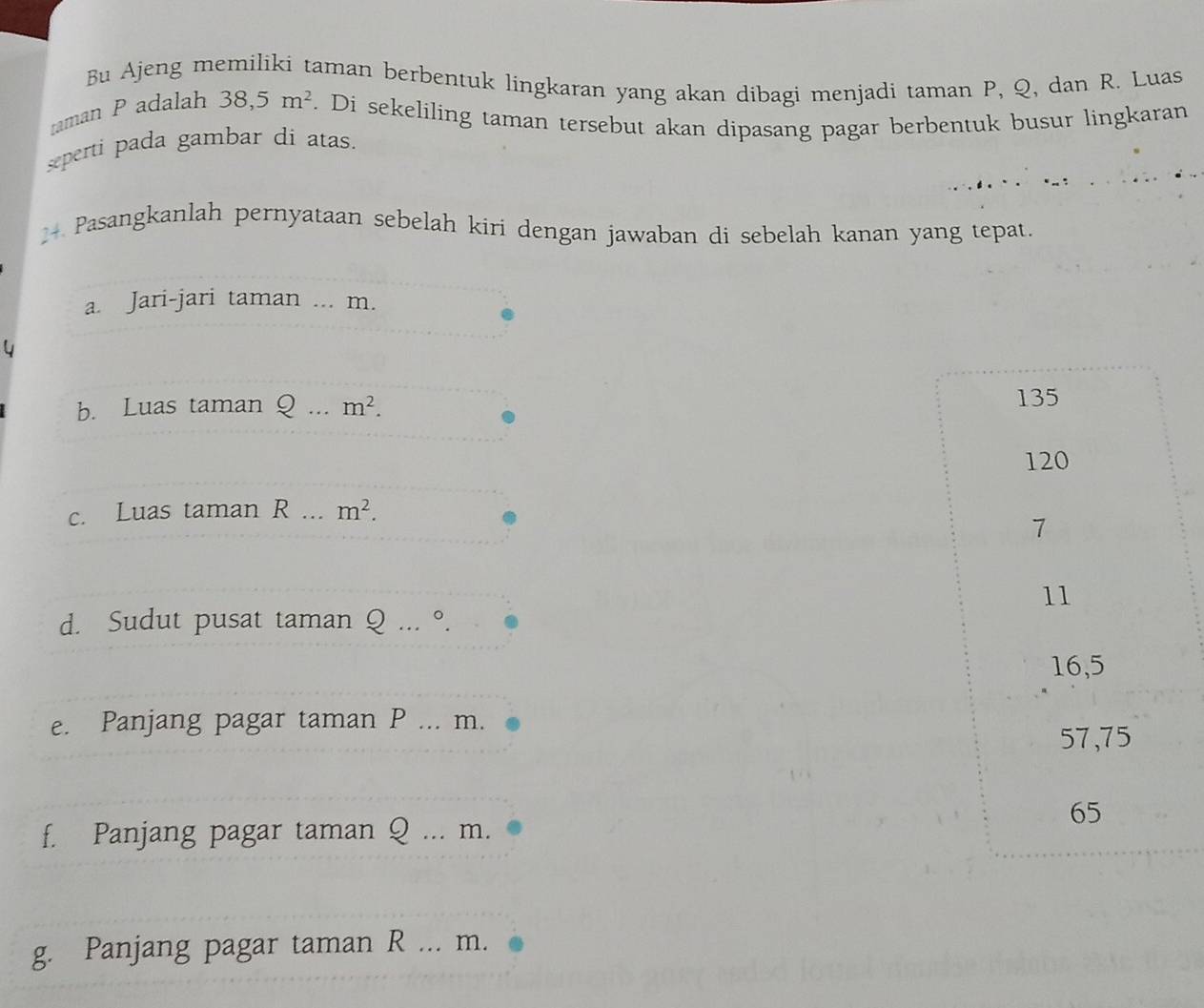 Bu Ajeng memiliki taman berbentuk lingkaran yang akan dibagi menjadi taman P, Q, dan R. Luas 
raman P adalah 38, 5m^2. Di sekeliling taman tersebut akan dipasang pagar berbentuk busur lingkaran 
seperti pada gambar di atas.
24 Pasangkanlah pernyataan sebelah kiri dengan jawaban di sebelah kanan yang tepat. 
a. Jari-jari taman ... m. 
b. Luas taman Q... m^2. 
c. Luas taman R... m^2. 
d. Sudut pusat taman Q... °. 
e. Panjang pagar taman P... m. 
f. Panjang pagar taman Q... m. 
g. Panjang pagar taman R... m.