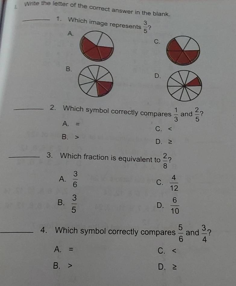 Write the letter of the correct answer in the blank.
_1. Which image represents  3/5  ?
A
C.
B.
D.
_2. Which symbol correctly compares  1/3  and  2/5  ?
A. =
C.
B.
D. ≥
_3. Which fraction is equivalent to  2/8  ?
A.  3/6   4/12 
C.
B.  3/5   6/10 
D.
_4. Which symbol correctly compares  5/6  and  3/4  7
A. = C、
B. D、 ≥