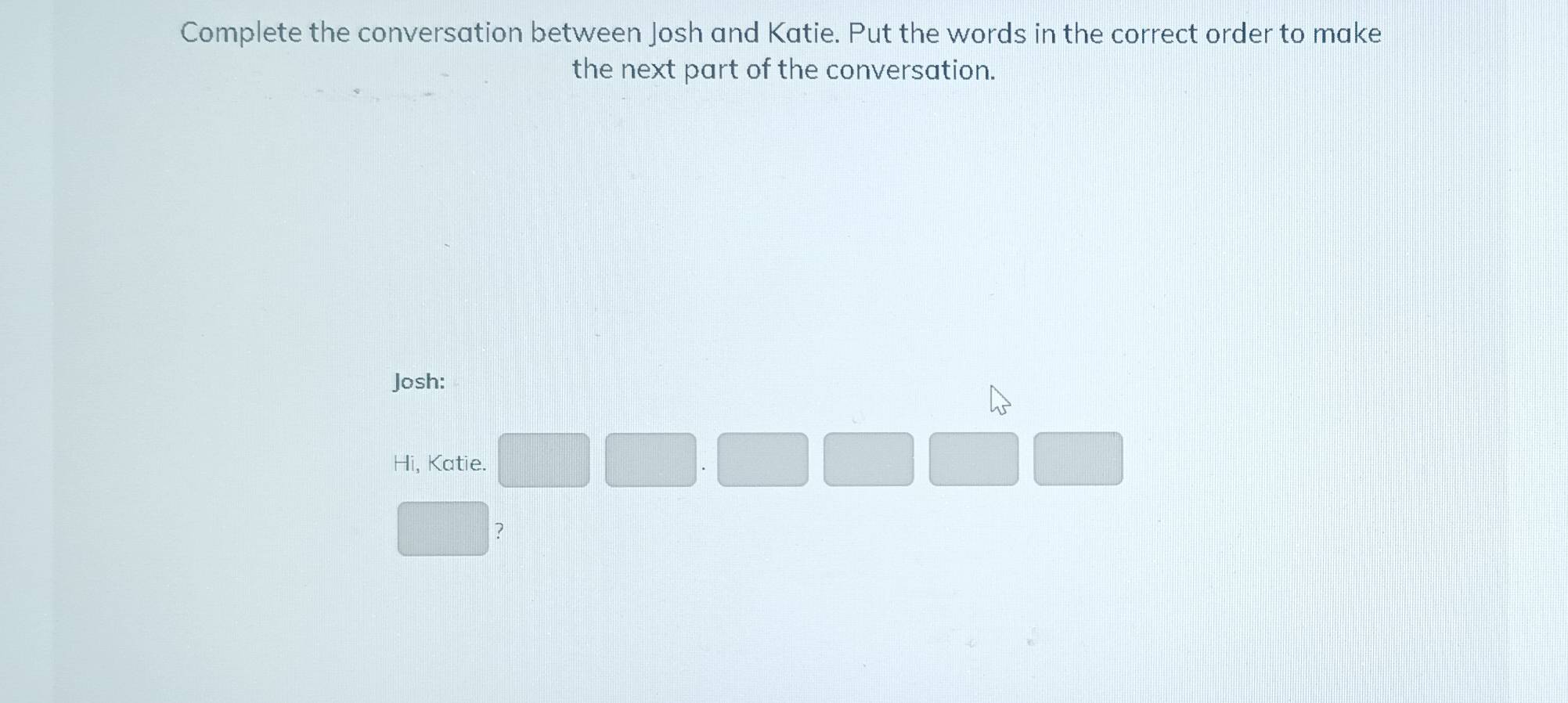 Complete the conversation between Josh and Katie. Put the words in the correct order to make 
the next part of the conversation. 
Josh: 
Hi, Katie. 
?