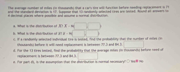 The average number of miles (in thousands) that a car's tire will function before needing replacement is 71
and the standard deviation is 17. Suppose that 13 randomly selected tires are tested. Round all answers to
4 decimal places where possible and assume a normal distribution.
a. What is the distribution of X? X-N(□ ,□ )
b. What is the distribution of overline x?overline x-N(□ ,□ )
c. If a randomly selected individual tire is tested, find the probability that the number of miles (in
thousands) before it will need replacement is between 77.3 and 84.3. □
d. For the 13 tires tested, find the probability that the average miles (in thousands) before need of
replacement is between 77.3 and 84.3. □ 
e. For part d), is the assumption that the distribution is normal necessary? ○ Yes⑨ No