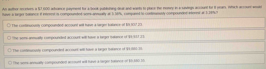 An author receives a $7,600 advance payment for a book publishing deal and wants to place the money in a savings account for 8 years. Which account would
have a larger balance if interest is compounded semi-annually at 3.38%, compared to continuously compounded interest at 3.28%?
The continuously compounded account will have a larger balance of $9,937.23.
The semi-annually compounded account will have a larger balance of $9,937.23.
The continuously compounded account will have a larger balance of $9,880.35.
The semi-annually compounded account will have a larger balance of $9,880.35.