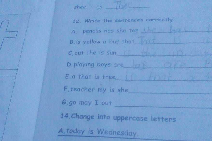 shee th_ 
12. Write the sentences correctly 
A, pencils has she ten_ 
B,is yellow a bus that_ 
C,out the is sun_ 
D,playing boys are_ 
_ 
E,a that is tree 
F, teacher my is she_ 
_ 
G,go may I out 
14.Change into uppercase letters 
A,today is Wednesday.