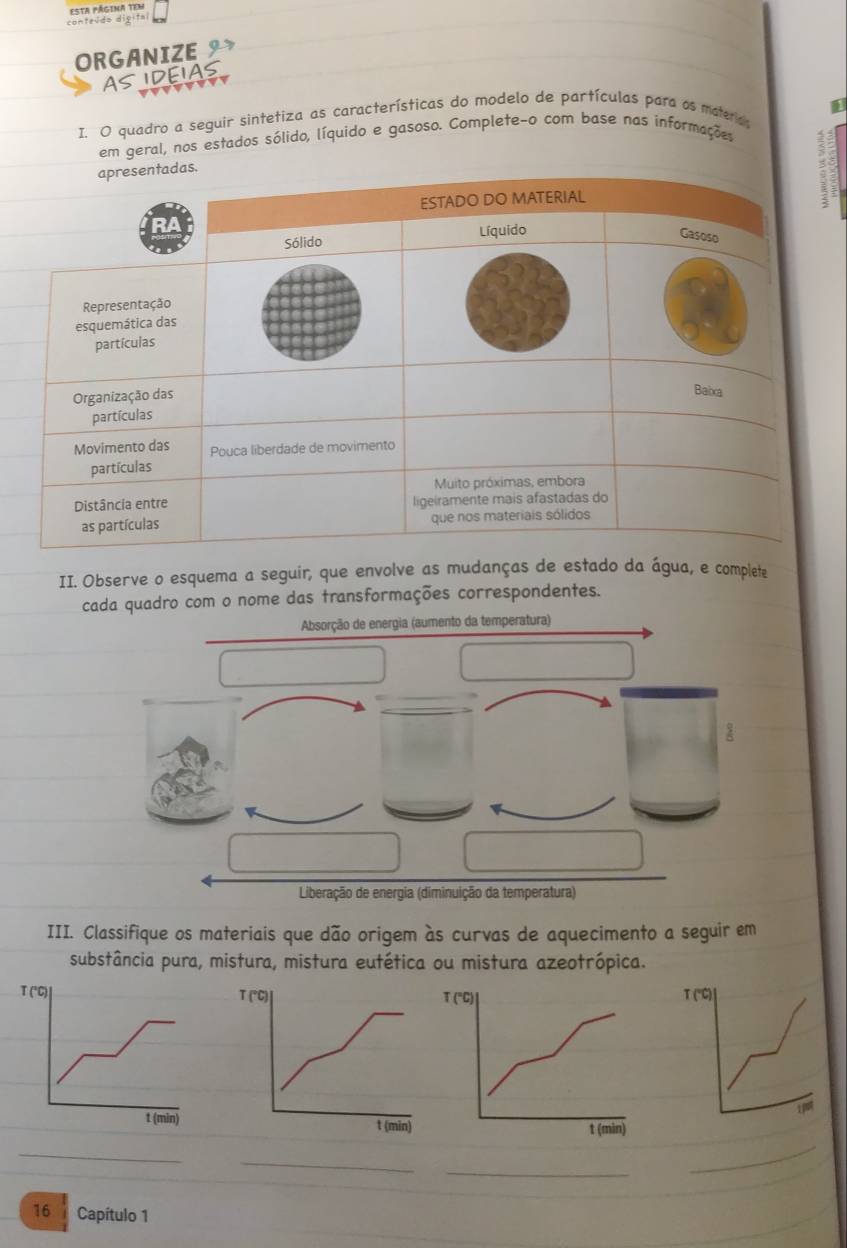 Esta página tem 
conteido digifal 
ORGANIZE 
AS IDEIAS 
I. O quadro a seguir sintetiza as características do modelo de partículas para as materas 
em geral, nos estados sólido, líquido e gasoso. Complete-o com base nas informações 
: 
II. Observe o esquema a seguir, que envolve as mudanças de estado da água, e complete 
cada quadro com o nome das transformações correspondentes. 
Absorção de energia (aumento da temperatura) 
Liberação de energia (diminuição da temperatura) 
III. Classifique os materiais que dão origem às curvas de aquecimento a seguir em 
substância pura, mistura, mistura eutética ou mistura azeotrópica. 
_ 
_ 
_ 
_ 
16 Capítulo 1