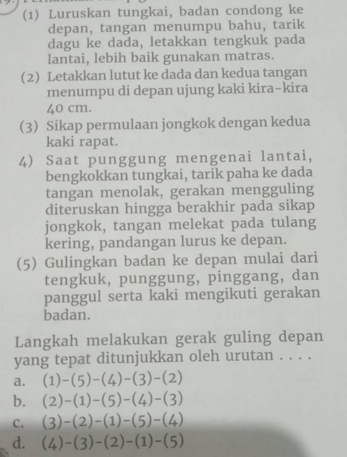 (1) Luruskan tungkai, badan condong ke
depan, tangan menumpu bahu, tarik
dagu ke dada, letakkan tengkuk pada
lantai, lebih baik gunakan matras.
(2) Letakkan lutut ke dada dan kedua tangan
menumpu di depan ujung kaki kira-kira
40 cm.
3) Sikap permulaan jongkok dengan kedua
kaki rapat.
4) Saat punggung mengenai lantai,
bengkokkan tungkai, tarik paha ke dada
tangan menolak, gerakan mengguling
diteruskan hingga berakhir pada sikap
jongkok, tangan melekat pada tulang
kering, pandangan lurus ke depan.
(5) Gulingkan badan ke depan mulai dari
tengkuk, punggung, pinggang, dan
panggul serta kaki mengikuti gerakan
badan.
Langkah melakukan gerak guling depan
yang tepat ditunjukkan oleh urutan . . . .
a. (1)-(5)-(4)-(3)-(2)
b. (2)-(1)-(5)-(4)-(3)
C. (3)-(2)-(1)-(5)-(4)
d. (4)-(3)-(2)-(1)-(5)