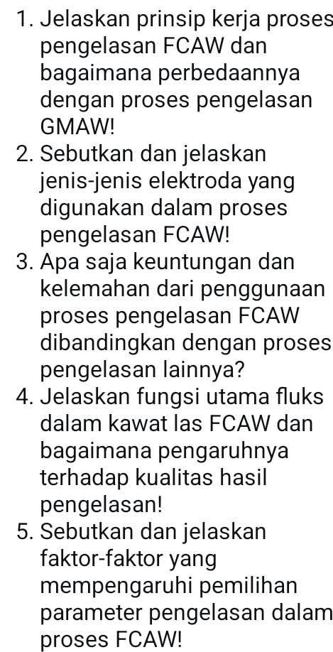 Jelaskan prinsip kerja proses 
pengelasan FCAW dan 
bagaimana perbedaannya 
dengan proses pengelasan 
GMAW! 
2. Sebutkan dan jelaskan 
jenis-jenis elektroda yang 
digunakan dalam proses 
pengelasan FCAW! 
3. Apa saja keuntungan dan 
kelemahan dari penggunaan 
proses pengelasan FCAW 
dibandingkan dengan proses 
pengelasan lainnya? 
4. Jelaskan fungsi utama fluks 
dalam kawat las FCAW dan 
bagaimana pengaruhnya 
terhadap kualitas hasil 
pengelasan! 
5. Sebutkan dan jelaskan 
faktor-faktor yang 
mempengaruhi pemilihan 
parameter pengelasan dalam 
proses FCAW!