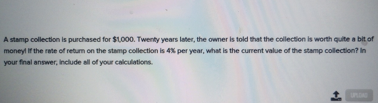 A stamp collection is purchased for $1,000. Twenty years later, the owner is told that the collection is worth quite a bit of 
money! If the rate of return on the stamp collection is 4% per year, what is the current value of the stamp collection? In 
your final answer, include all of your calculations. 
UPLOAD