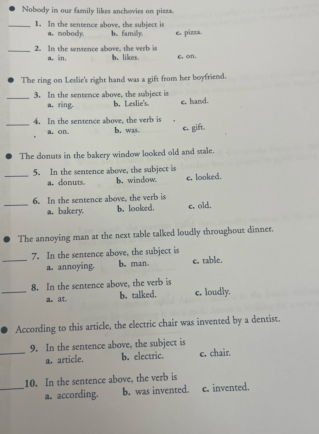 Nobody in our family likes anchovies on pizza.
_1. In the sentence above, the subject is
a. nobody. b. family. c. pizza.
_2. In the sentence above, the verb is
a. in. b. likes. c. on.
The ring on Leslie's right hand was a gift from her boyfriend.
_
3. In the sentence above, the subject is
a. ring. b. Leslie's. c. hand.
_
4. In the sentence above, the verb is
a. on. b. was. c. gift.
The donuts in the bakery window looked old and stale.
_5. In the sentence above, the subject is
a. donuts. b. window. c. looked.
6. In the sentence above, the verb is
_a. bakery. b. looked. c. old.
The annoying man at the next table talked loudly throughout dinner.
7. In the sentence above, the subject is
_a. annoying. b. man. c. table.
8. In the sentence above, the verb is
_a. at. b. talked. c. loudly.
According to this article, the electric chair was invented by a dentist.
9. In the sentence above, the subject is
_a. article. b. electric. c. chair.
10. In the sentence above, the verb is
_a. according. b. was invented. c. invented.