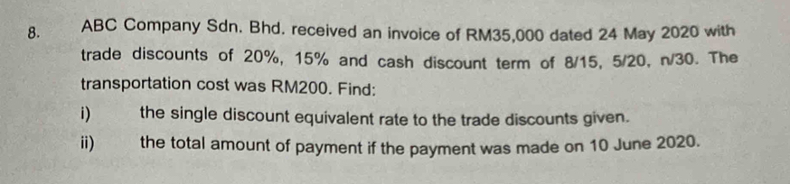 ABC Company Sdn. Bhd. received an invoice of RM35,000 dated 24 May 2020 with 
trade discounts of 20%, 15% and cash discount term of 8/15, 5/20, n/30. The 
transportation cost was RM200. Find: 
i) the single discount equivalent rate to the trade discounts given. 
ii) the total amount of payment if the payment was made on 10 June 2020.