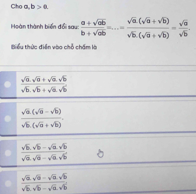 Cho a, b>0. 
Hoàn thành biến đổi sau:  (a+sqrt(ab))/b+sqrt(ab) =...= (sqrt(a).(sqrt(a)+sqrt(b)))/sqrt(b).(sqrt(a)+sqrt(b)) = sqrt(a)/sqrt(b) . 
Biểu thức điển vào chỗ chấm là
 (sqrt(a).sqrt(a)+sqrt(a).sqrt(b))/sqrt(b).sqrt(b)+sqrt(a).sqrt(b) 
 (sqrt(a).(sqrt(a)-sqrt(b)))/sqrt(b).(sqrt(a)+sqrt(b)) .
 (sqrt(b).sqrt(b)-sqrt(a).sqrt(b))/sqrt(a).sqrt(a)-sqrt(a).sqrt(b) 
 (sqrt(a).sqrt(a)-sqrt(a).sqrt(b))/sqrt(b).sqrt(b)-sqrt(a).sqrt(b) 
