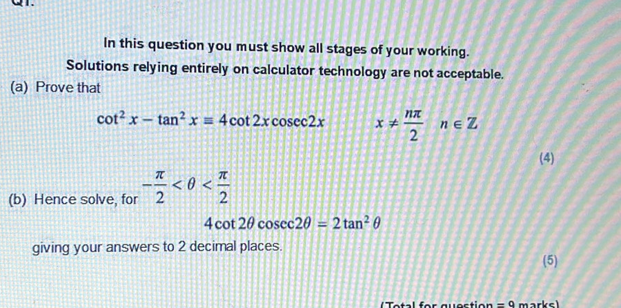 QI. 
In this question you must show all stages of your working. 
Solutions relying entirely on calculator technology are not acceptable. 
(a) Prove that
cot^2x-tan^2xequiv 4cot 2xcosec 2x x!=  nπ /2 n∈ Z
(4) 
(b) Hence solve, for - π /2 
4cot 2θ cosec 2θ =2tan^2θ
giving your answers to 2 decimal places. 
(5) 
e tal for que stio n =9 marksl