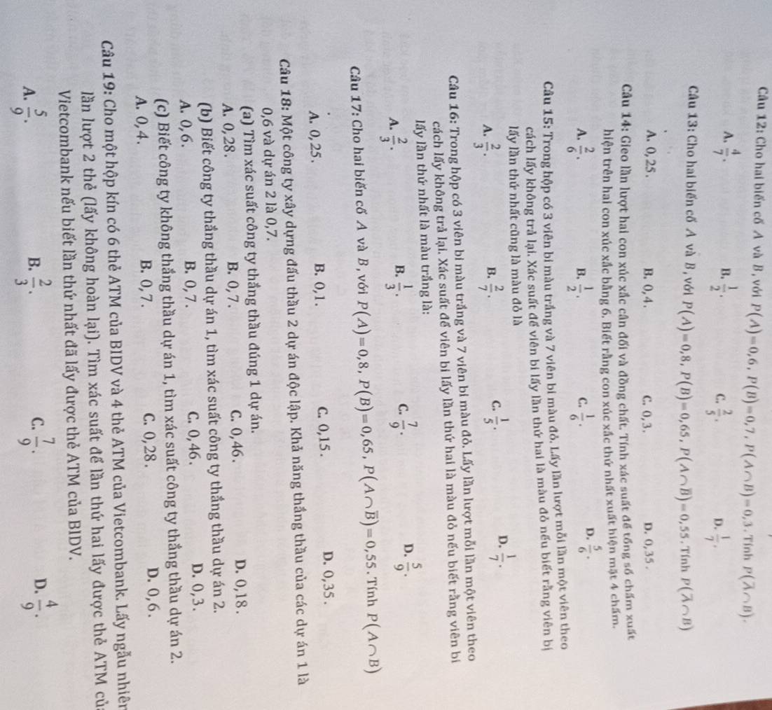 Cầu 12: Cho hai biến cố A và B, với P(A)=0,6,P(B)=0,7,P(A∩ B)=0,3. Tính P(overline A∩ B).
B.
A.  4/7 .  1/2 . C.  2/5 .  1/7 .
D.
Câu 13: Cho hai biến cố A và B , với P(A)=0,8,P(B)=0,65,P(A∩ overline B)=0,55. Tính P(overline A∩ B)
A. 0, 25 . B. 0, 4 . C. 0,3. D. 0, 35 .
Câu 14: Gieo lần lượt hai con xúc xắc cân đối và đồng chất. Tính xác suất để tổng số chấm xuất
hiện trên hai con xúc xắc bằng 6. Biết rằng con xúc xắc thứ nhất xuất hiện mặt 4 chấm.
A.  2/6 .  1/2 .  1/6 .
B.
C.
D.  5/6 ·
Cầu 15: Trong hộp có 3 viên bi màu trắng và 7 viên bi màu đỏ. Lấy lần lượt mỗi lần một viên theo
cách lấy không trả lại. Xác suất để viên bi lấy lần thứ hai là màu đỏ nếu biết rằng viên bị
lấy lần thứ nhất cũng là màu đỏ là
B.
A.  2/3 .  2/7 .
D.
C.  1/5 .  1/7 .
Câu 16: Trong hộp có 3 viên bi màu trắng và 7 viên bi màu đỏ. Lấy lần lượt mỗi lần một viên theo
cách lấy không trả lại. Xác suất để viên bi lấy lần thứ hai là màu đỏ nếu biết rằng viên bi
lấy lần thứ nhất là màu trắng là:
A.  2/3 .  1/3 . C.  7/9 . D.  5/9 .
B.
Câu 17: Cho hai biến cố A và B, với P(A)=0,8,P(B)=0,65,P(A∩ overline B)=0,55. Tính P(A∩ B)
A. 0, 25. B. 0,1. C. 0,15 .
D. 0,35 .
Câu 18: Một công ty xây dựng đấu thầu 2 dự án độc lập. Khả năng thắng thầu của các dự án 1 là
0,6 và dự án 2 là 0,7.
(a) Tìm xác suất công ty thắng thầu đúng 1 dự án.
A. 0, 28 . B. 0, 7 . C. 0, 46 . D. 0,18 .
(b) Biết công ty thắng thầu dự án 1, tìm xác suất công ty thắng thầu dự án 2.
A. 0, 6 . B. 0, 7 . C. 0, 46 . D. 0,3.
(c) Biết công ty không thắng thầu dự án 1, tìm xác suất công ty thắng thầu dự án 2.
A. 0, 4. B. 0, 7 . C. 0, 28 . D. 0, 6 .
Câu 19: Cho một hộp kín có 6 thẻ ATM của BIDV và 4 thẻ ATM của Vietcombank. Lấy ngẫu nhiên
lần lượt 2 thẻ (lấy không hoàn lại). Tìm xác suất để lần thứ hai lấy được thẻ ATM của
Vietcombank nếu biết lần thứ nhất đã lấy được thẻ ATM của BIDV.
C.
D.
A.  5/9 .  2/3 .  7/9 .  4/9 .
B.