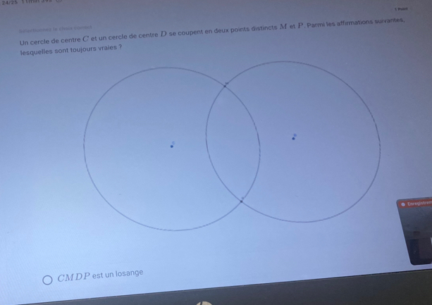 24/25 m 
Séfectioones le chœce corrent 
Un cercle de centre C et un cercle de centre D se coupent en deux points distincts M et P. Parmi les affirmations suivantes, 
lesquelles sont toujours vraies ? 
● Encegister 
CMDP est un losange