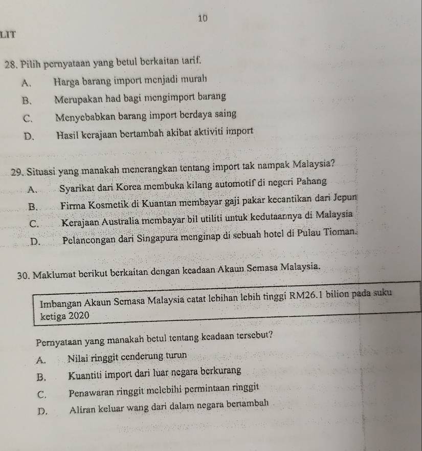 LIT
28. Pilih pernyataan yang betul berkaitan tarif.
A. Harga barang import menjadi murah
B. Merupakan had bagi mcngimport barang
C. Menyebabkan barang import berdaya saing
D. Hasil kerajaan bertambah akibat aktiviti import
29. Situasi yang manakah menerangkan tentang import tak nampak Malaysia?
A. Syarikat dari Korea membuka kilang automotif di negeri Pahang
B. Firma Kosmetik di Kuantan membayar gaji pakar kecantikan dari Jepun
C. Kerajaan Australia membayar bil utiliti untuk kedutaannya di Malaysia
D. Pelancongan dari Singapura menginap di sebuah hotel di Pulau Tioman.
30. Maklumat berikut berkaitan dengan keadaan Akaun Semasa Malaysia.
Imbangan Akaun Semasa Malaysia catat lebihan lebih tinggi RM26.1 bilion pada suku
ketiga 2020
Pernyataan yang manakah betul tentang keadaan tersebut?
A. Nilai ringgit cenderung turun
B. Kuantiti import dari luar negara berkurang
C. Penawaran ringgit melebihi permintaan ringgit
D. Aliran keluar wang dari dalam negara bertambah