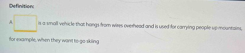 Definition: 
A is a small vehicle that hangs from wires overhead and is used for carrying people up mountains, 
for example, when they want to go skiing