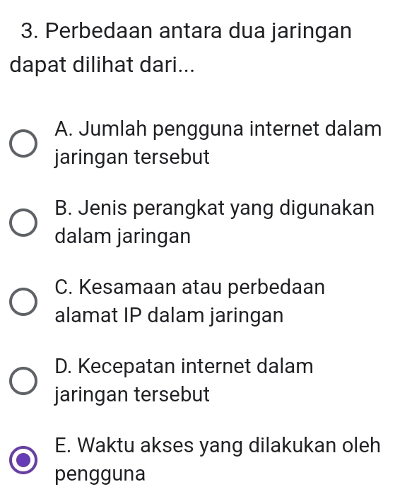 Perbedaan antara dua jaringan
dapat dilihat dari...
A. Jumlah pengguna internet dalam
jaringan tersebut
B. Jenis perangkat yang digunakan
dalam jaringan
C. Kesamaan atau perbedaan
alamat IP dalam jaringan
D. Kecepatan internet dalam
jaringan tersebut
E. Waktu akses yang dilakukan oleh
pengguna