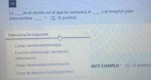 La _es el escrito en el que še comunica el_ y el receptor para
intercambiar _* (5 puntos)
Selecciona la respuesta
Carta/ remitente/mensajes.
Función referencial/ remitente/
información
Frase/ destinatario/información ENTE EJEMPLO * (5 puntos)
Carta de petición/solicita/permiso