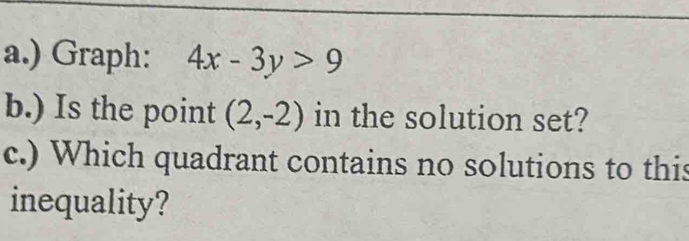 ) Graph: 4x-3y>9
b.) Is the point (2,-2) in the solution set? 
c.) Which quadrant contains no solutions to this 
inequality?