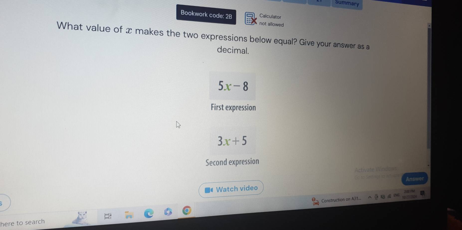 Summary
Bookwork code: 2B
Calculator
not allowed
What value of x makes the two expressions below equal? Give your answer as a
decimal.
5x-8
First expression
3x+5
Second expression
Activate Windows
Go to Settings to actu Answer
Watch video
Construction on A31...
here to search