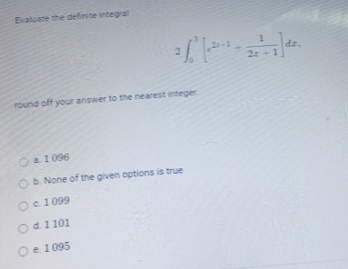 Evaluate the definite integral
2 ∈t _0^(3[e^2x-1)+ 1/2x+1 ]dx, 
round off your answer to the nearest integer.
a. 1 096
b. None of the given options is true
c. 1 099
d. 1 101
e. 1 095