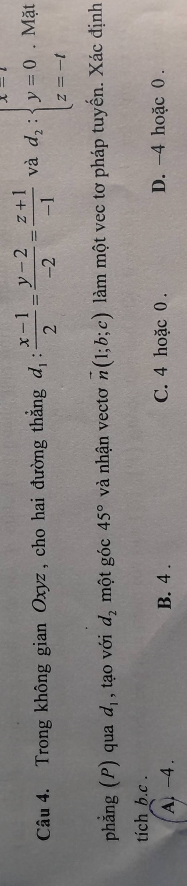 Trong không gian Oxyz , cho hai đường thắng d_1: (x-1)/2 = (y-2)/-2 = (z+1)/-1  và d_2:beginarrayl x=t y=0 z=-tendarray.. Mặt
phẳng (P) qua d_1 , tạo với d_2 một góc 45° và nhận vectơ vector n(1;b;c) làm một vec tơ pháp tuyến. Xác định
tich b.c .
A. -4.
B. 4. C. 4 hoặc 0. D. -4 hoặc 0.